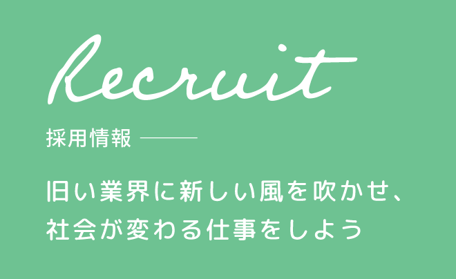 Recruit 採用情報 旧い業界に新しい風を吹かせ、
社会が変わる仕事をしよう 